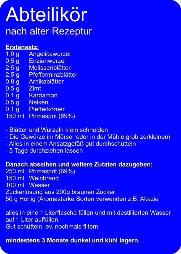 Abteilikör nach alter Rezeptur  Erstansatz: 1,0 g 	Angelikawurzel 0,5 g	Enzianwurzel 2,5 g	Melissenblätter 2,5 g 	Pfefferminzblätter 0,8 g	Arnikablätter 0,5 g 	Zimt 0,1 g 	Kardamon 0,5 g	Nelken 0,1 g 	Pfefferkörner 150 ml	Primasprit (69%)  - Blätter und Wurzeln klein schneiden - Die Gewürze im Mörser oder in der Mühle grob zerkleinern - Alles in einem Ansatzgefäß gut durchschütteln - 5 Tage durchziehen lassen  Danach abseihen und weitere Zutaten dazugeben: 250 ml 	Primasprit (69%) 150 ml	Weinbrand 100 ml 	Wasser Zuckerlösung aus 200g braunen Zucker 50 g Honig (Aromastarke Sorten verwenden z.B. Akazie  alles in eine 1 Literflasche füllen und mit destillierten Wasser auf 1 Liter auffüllen. Gut schütteln, ev. nochmals filtern  mindestens 3 Monate dunkel und kühl lagern.